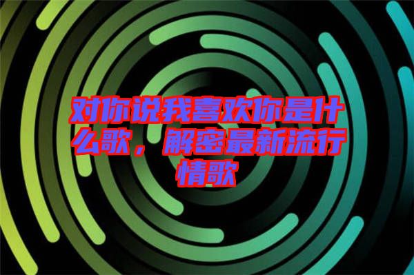 對你說我喜歡你是什么歌，解密最新流行情歌