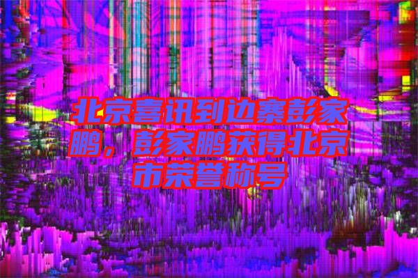 北京喜訊到邊寨彭家鵬，彭家鵬獲得北京市榮譽(yù)稱號