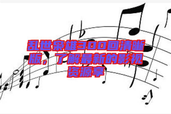 亂世梟雄300回清晰版，了解最新的影視資源享