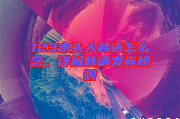 123木頭人韓語(yǔ)怎么念，詳解韓語(yǔ)發(fā)音規(guī)則