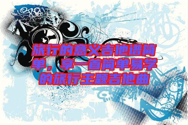 旅行的意義吉他譜簡單，享一首簡單易學(xué)的旅行主題吉他曲