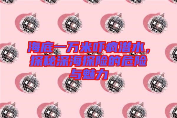 海底一萬米嚇瘋潛水，探秘深海探險的危險與魅力