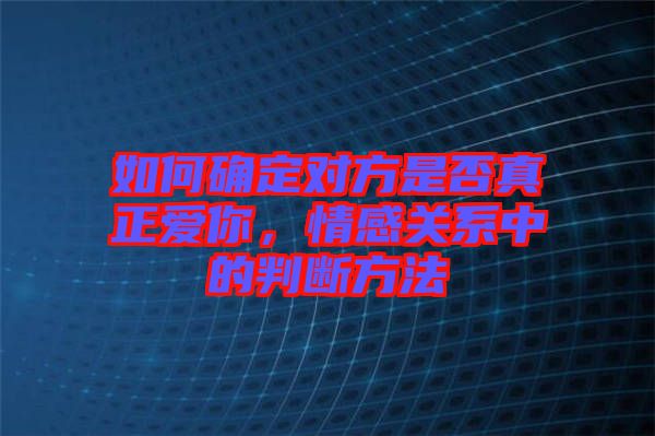 如何確定對方是否真正愛你，情感關(guān)系中的判斷方法