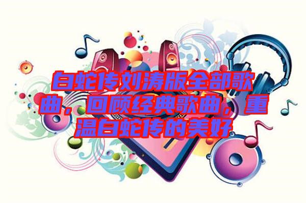 白蛇傳劉濤版全部歌曲，回顧經(jīng)典歌曲，重溫白蛇傳的美好