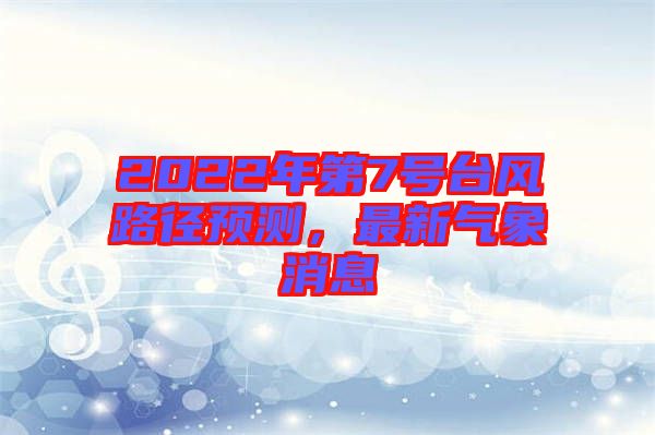 2022年第7號(hào)臺(tái)風(fēng)路徑預(yù)測(cè)，最新氣象消息