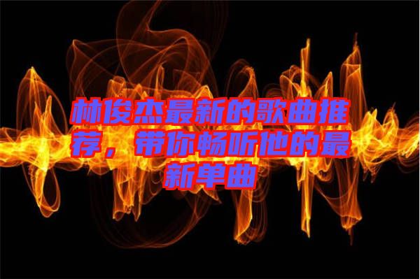 林俊杰最新的歌曲推薦，帶你暢聽他的最新單曲