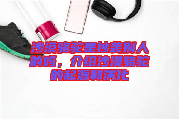 沙漠駱駝是抄襲別人的嗎，介紹沙漠駱駝的起源和演化
