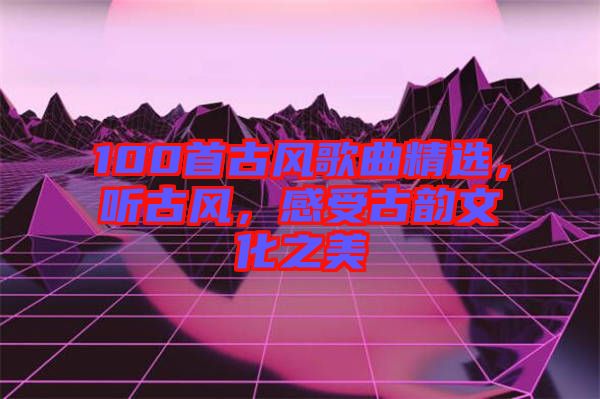 100首古風(fēng)歌曲精選，聽(tīng)古風(fēng)，感受古韻文化之美