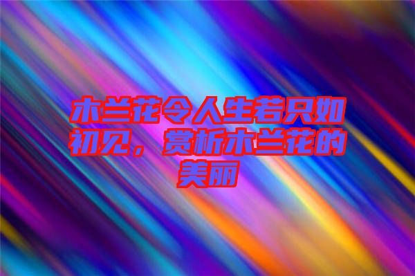木蘭花令人生若只如初見，賞析木蘭花的美麗