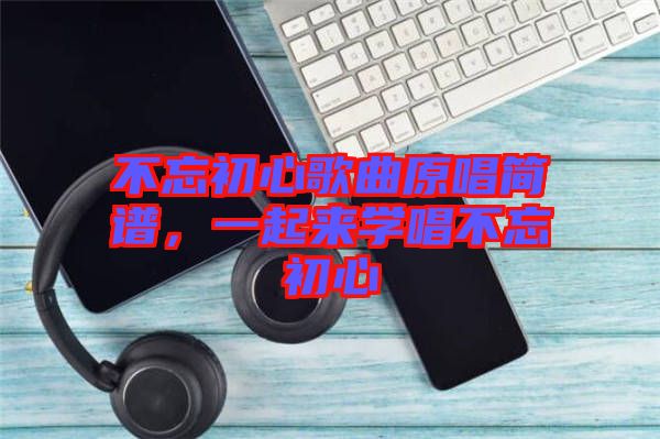 不忘初心歌曲原唱簡譜，一起來學(xué)唱不忘初心