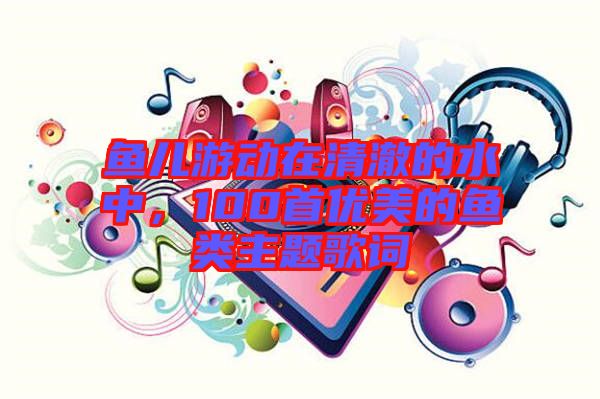 魚兒游動(dòng)在清澈的水中，100首優(yōu)美的魚類主題歌詞
