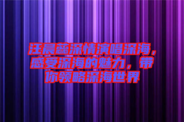 汪晨蕊深情演唱深海，感受深海的魅力，帶你領(lǐng)略深海世界