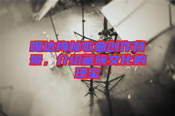 嘎達梅林歌曲創(chuàng)作背景，介紹藏族文化的瑰寶