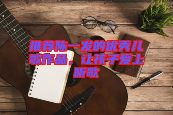 推薦陳一發(fā)的優(yōu)秀兒歌作品，讓孩子愛(ài)上聽(tīng)歌