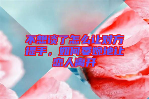 不想談了怎么讓對(duì)方提手，如何委婉地讓戀人離開