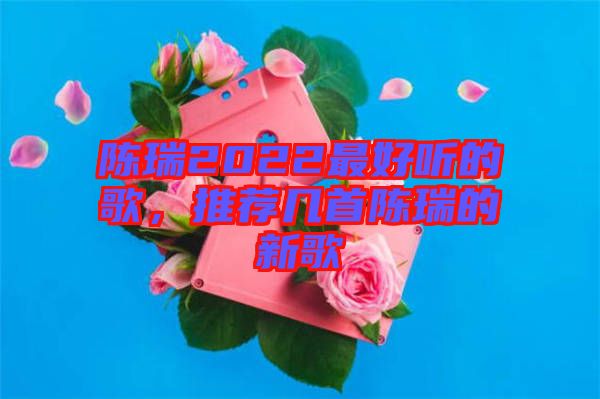 陳瑞2022最好聽的歌，推薦幾首陳瑞的新歌