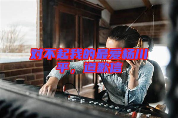 對(duì)不起我的最愛楊川平，道歉信