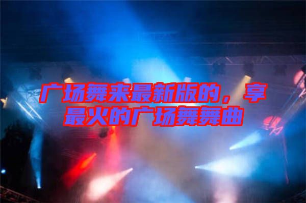 廣場舞來最新版的，享最火的廣場舞舞曲