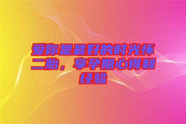 愛你是最好的時光懷二胎，享孕期心得和經(jīng)驗