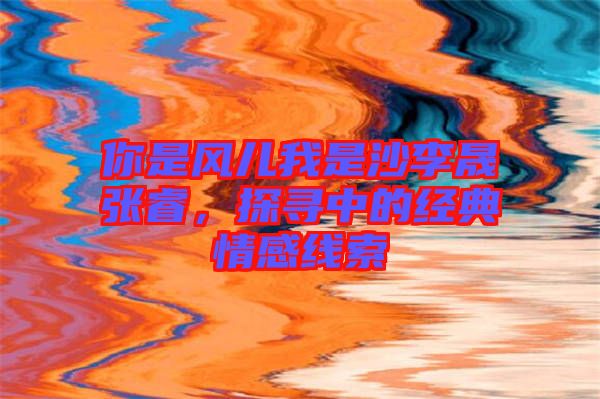 你是風(fēng)兒我是沙李晟張睿，探尋中的經(jīng)典情感線(xiàn)索
