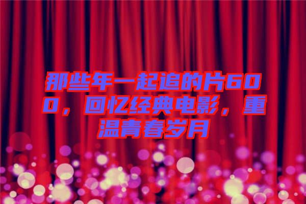 那些年一起追的片600，回憶經(jīng)典電影，重溫青春歲月
