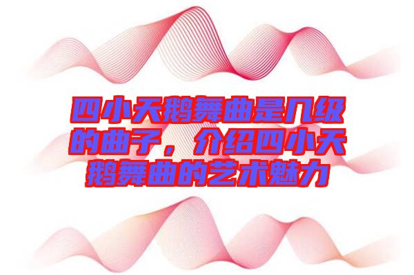四小天鵝舞曲是幾級(jí)的曲子，介紹四小天鵝舞曲的藝術(shù)魅力