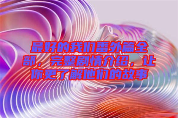 最好的我們番外篇全部，完整劇情介紹，讓你更了解他們的故事