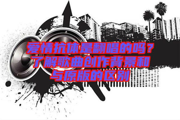愛情抗體是翻唱的嗎？了解歌曲創(chuàng)作背景和與原版的區(qū)別