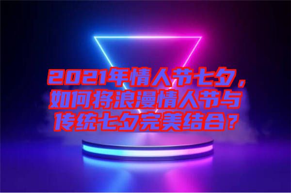 2021年情人節(jié)七夕，如何將浪漫情人節(jié)與傳統(tǒng)七夕完美結(jié)合？