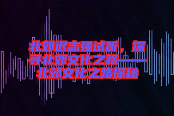 北郊遲志強(qiáng)試聽(tīng)，探尋北郊文化之路——北郊文化之路探秘
