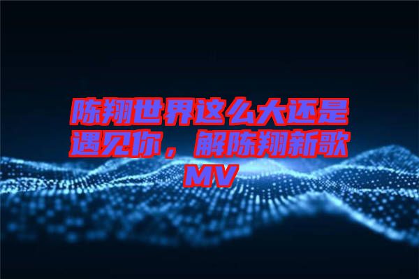 陳翔世界這么大還是遇見你，解陳翔新歌MV