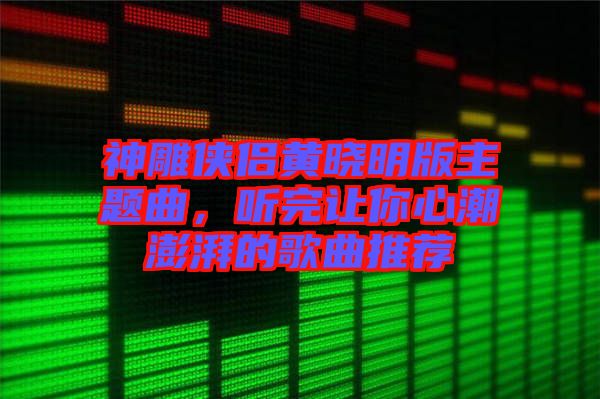 神雕俠侶黃曉明版主題曲，聽完讓你心潮澎湃的歌曲推薦