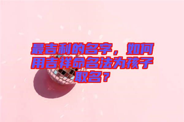 最吉利的名字，如何用吉祥命名法為孩子取名？