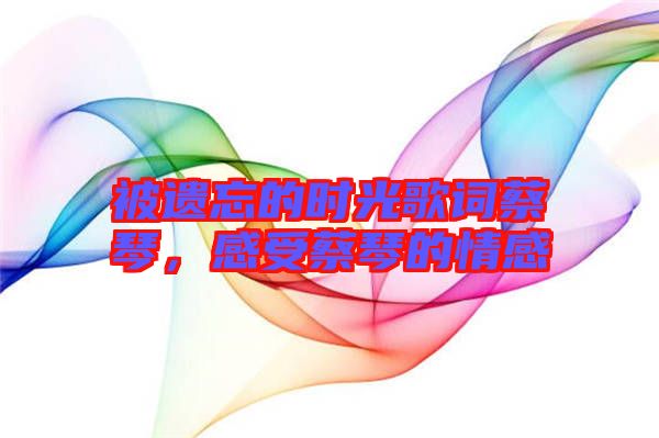被遺忘的時(shí)光歌詞蔡琴，感受蔡琴的情感
