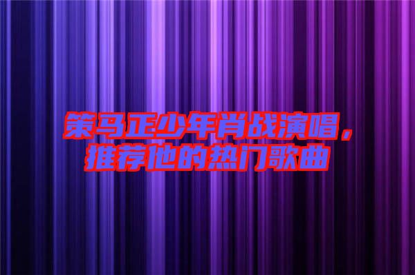 策馬正少年肖戰(zhàn)演唱，推薦他的熱門歌曲