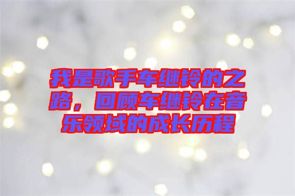 我是歌手車?yán)^鈴的之路，回顧車?yán)^鈴在音樂領(lǐng)域的成長歷程