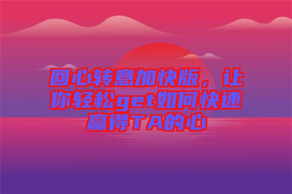 回心轉(zhuǎn)意加快版，讓你輕松get如何快速贏得TA的心