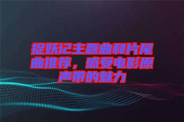 捉妖記主題曲和片尾曲推薦，感受電影原聲帶的魅力