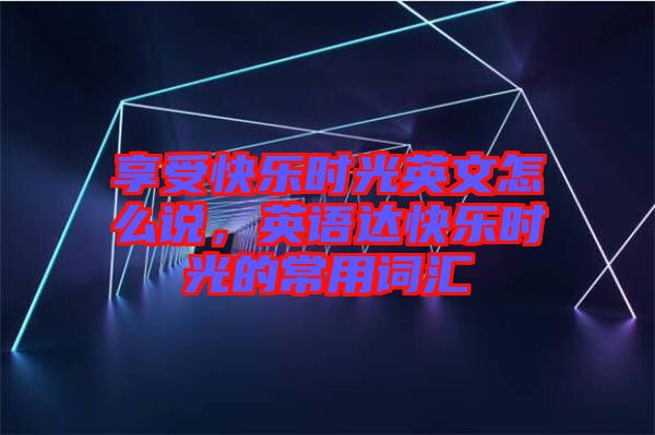 享受快樂時(shí)光英文怎么說，英語達(dá)快樂時(shí)光的常用詞匯