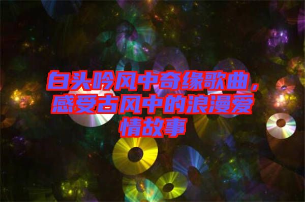 白頭吟風中奇緣歌曲，感受古風中的浪漫愛情故事