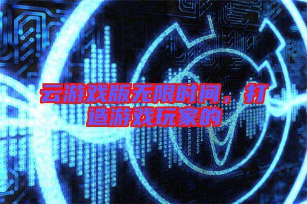 云游戲版無限時間，打造游戲玩家的