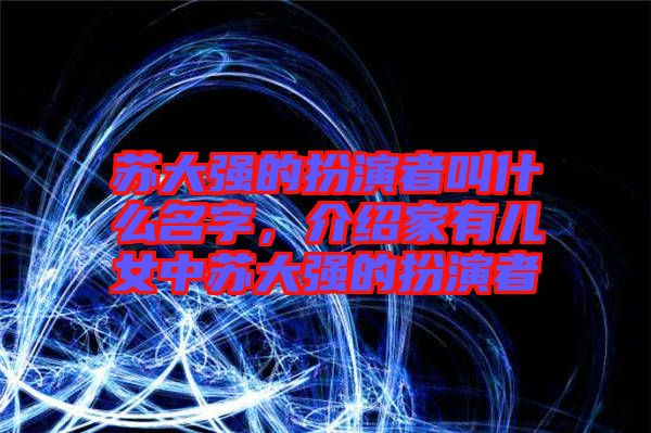 蘇大強(qiáng)的扮演者叫什么名字，介紹家有兒女中蘇大強(qiáng)的扮演者