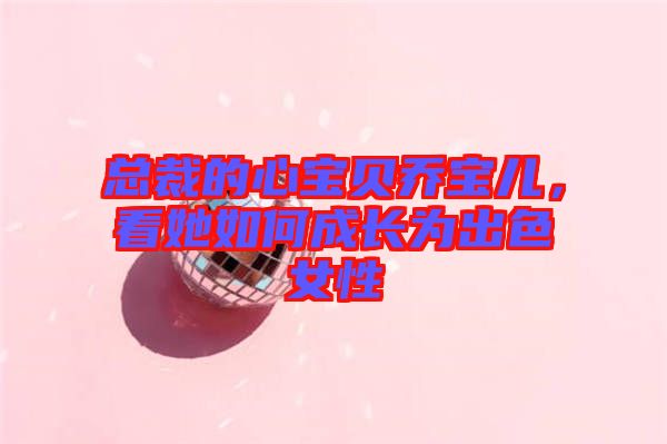 總裁的心寶貝喬寶兒，看她如何成長為出色女性