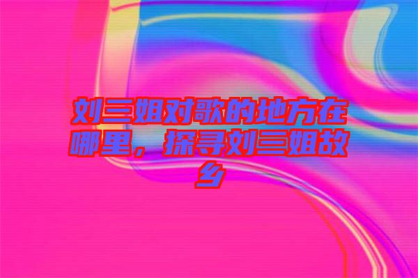 劉三姐對(duì)歌的地方在哪里，探尋劉三姐故鄉(xiāng)