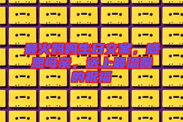 最火媽媽生日文案，感恩母親，送上最溫馨的祝福