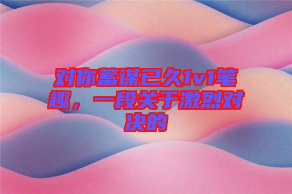 對(duì)你蓄謀已久1v1筆趣，一段關(guān)于激烈對(duì)決的