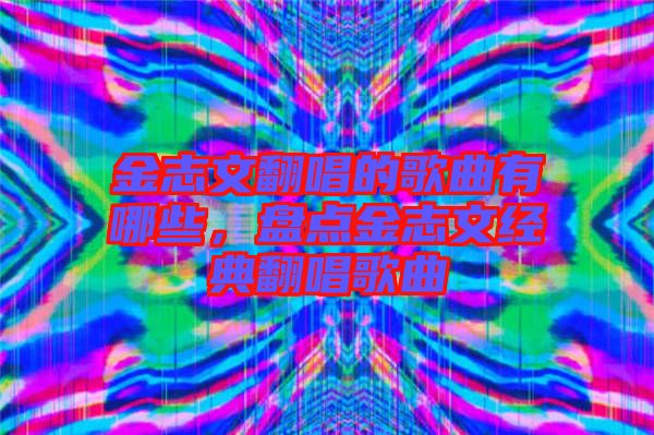 金志文翻唱的歌曲有哪些，盤點金志文經(jīng)典翻唱歌曲