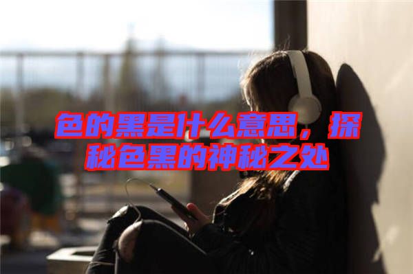 色的黑是什么意思，探秘色黑的神秘之處