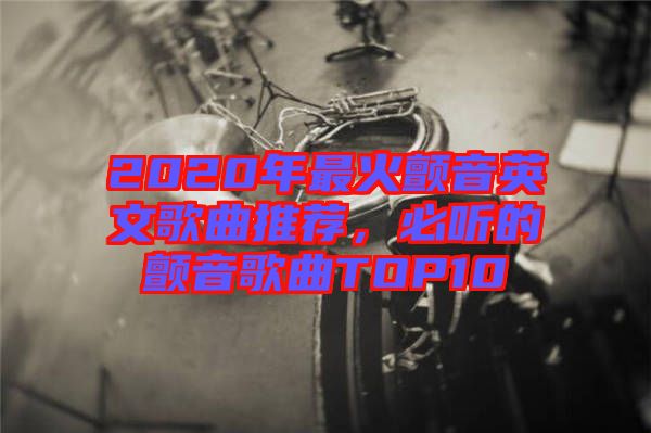 2020年最火顫音英文歌曲推薦，必聽的顫音歌曲TOP10