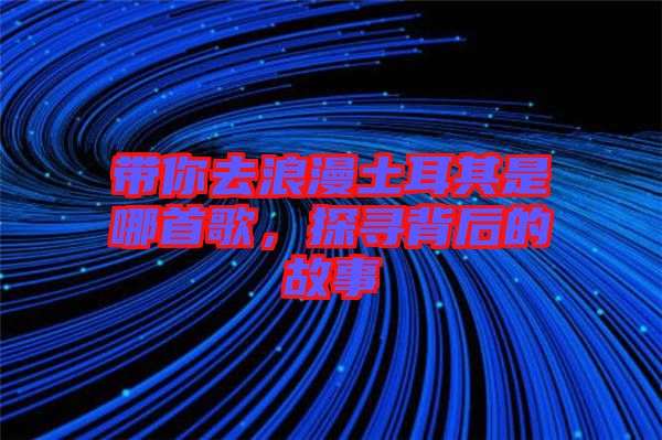 帶你去浪漫土耳其是哪首歌，探尋背后的故事